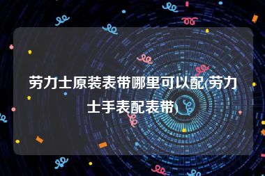 劳力士原装表带哪里可以配(劳力士手表配表带)
