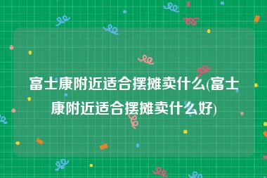 富士康附近适合摆摊卖什么(富士康附近适合摆摊卖什么好)