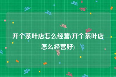 开个茶叶店怎么经营(开个茶叶店怎么经营好)