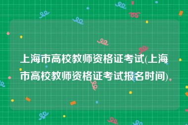上海市高校教师资格证考试(上海市高校教师资格证考试报名时间)