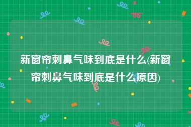 新窗帘刺鼻气味到底是什么(新窗帘刺鼻气味到底是什么原因)