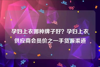 孕妇上衣哪种牌子好？孕妇上衣供应商会员价之一手货源渠道