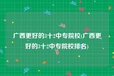 广西更好的3十2中专院校(广西更好的3十2中专院校排名)