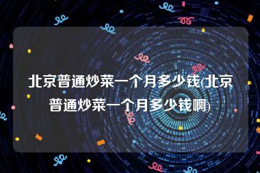 北京普通炒菜一个月多少钱(北京普通炒菜一个月多少钱啊)