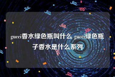 gucci香水绿色瓶叫什么 gucci绿色瓶子香水是什么系列
