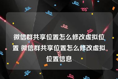 微信群共享位置怎么修改虚拟位置 微信群共享位置怎么修改虚拟位置信息