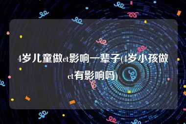 4岁儿童做ct影响一辈子(4岁小孩做ct有影响吗)