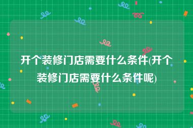开个装修门店需要什么条件(开个装修门店需要什么条件呢)