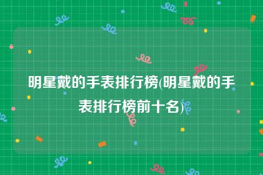 明星戴的手表排行榜(明星戴的手表排行榜前十名)