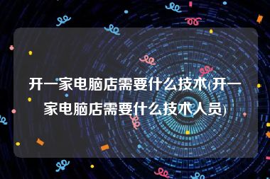 开一家电脑店需要什么技术(开一家电脑店需要什么技术人员)