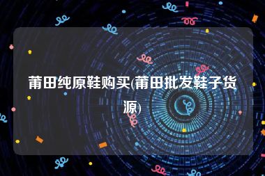 莆田纯原鞋购买(莆田批发鞋子货源)