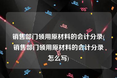 销售部门领用原材料的会计分录(销售部门领用原材料的会计分录怎么写)