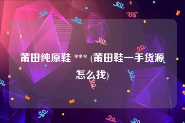 莆田纯原鞋 *** (莆田鞋一手货源怎么找)