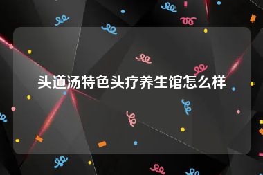 头道汤特色头疗养生馆怎么样