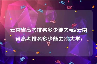 云南省高考排名多少能去985(云南省高考排名多少能去985大学)