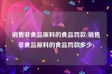 销售非食品原料的食品罚款(销售非食品原料的食品罚款多少)