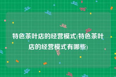 特色茶叶店的经营模式(特色茶叶店的经营模式有哪些)