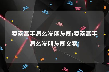 卖茶高手怎么发朋友圈(卖茶高手怎么发朋友圈文案)
