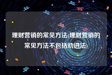 理财营销的常见方法(理财营销的常见方法不包括劝进法)