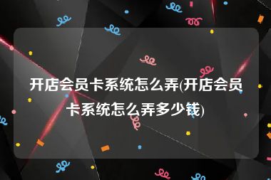 开店会员卡系统怎么弄(开店会员卡系统怎么弄多少钱)