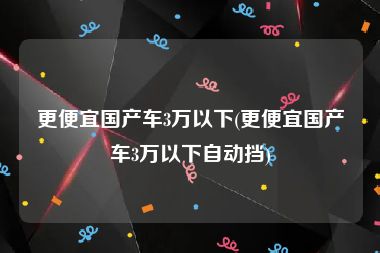 更便宜国产车3万以下(更便宜国产车3万以下自动挡)