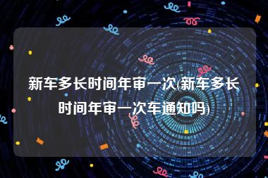 新车多长时间年审一次(新车多长时间年审一次车通知吗)
