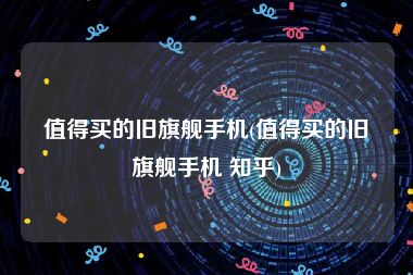 值得买的旧旗舰手机(值得买的旧旗舰手机 知乎)