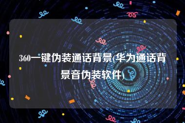360一键伪装通话背景(华为通话背景音伪装软件)
