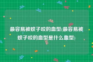 最容易被蚊子咬的血型(最容易被蚊子咬的血型是什么血型)