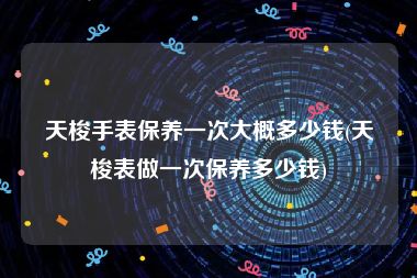 天梭手表保养一次大概多少钱(天梭表做一次保养多少钱)