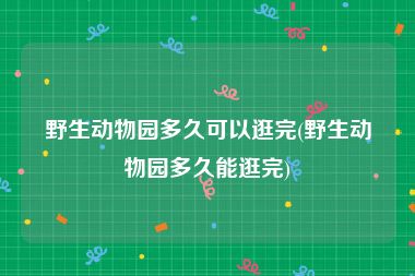 野生动物园多久可以逛完(野生动物园多久能逛完)