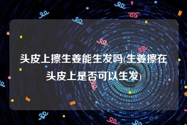 头皮上擦生姜能生发吗(生姜擦在头皮上是否可以生发)