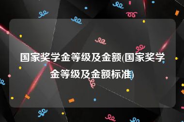 国家奖学金等级及金额(国家奖学金等级及金额标准)
