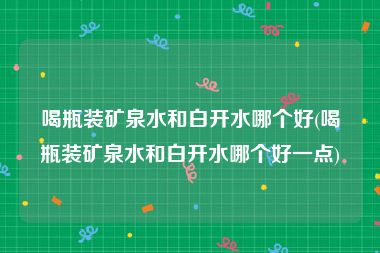 喝瓶装矿泉水和白开水哪个好(喝瓶装矿泉水和白开水哪个好一点)