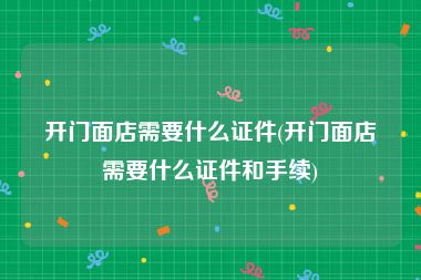 开门面店需要什么证件(开门面店需要什么证件和手续)