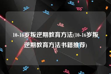 10-16岁叛逆期教育方法(10-16岁叛逆期教育方法书籍推荐)
