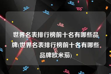 世界名表排行榜前十名有哪些品牌(世界名表排行榜前十名有哪些品牌欧米茄)