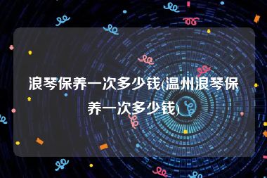 浪琴保养一次多少钱(温州浪琴保养一次多少钱)