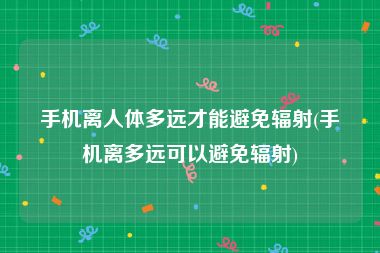 手机离人体多远才能避免辐射(手机离多远可以避免辐射)