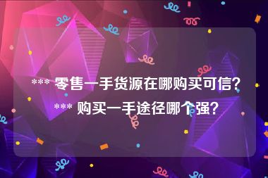  *** 零售一手货源在哪购买可信？ *** 购买一手途径哪个强？