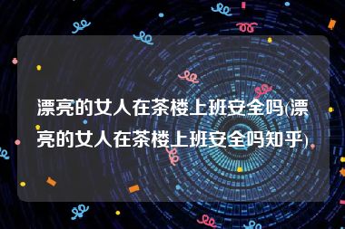 漂亮的女人在茶楼上班安全吗(漂亮的女人在茶楼上班安全吗知乎)