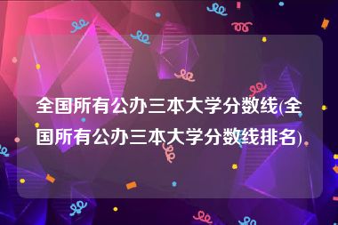 全国所有公办三本大学分数线(全国所有公办三本大学分数线排名)