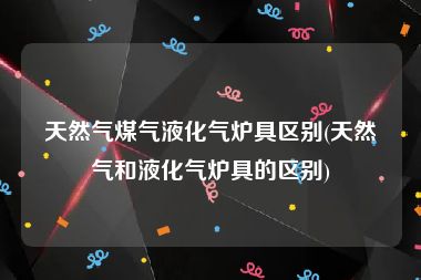 天然气煤气液化气炉具区别(天然气和液化气炉具的区别)