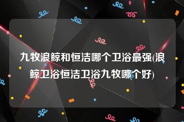 九牧浪鲸和恒洁哪个卫浴最强(浪鲸卫浴恒洁卫浴九牧哪个好)