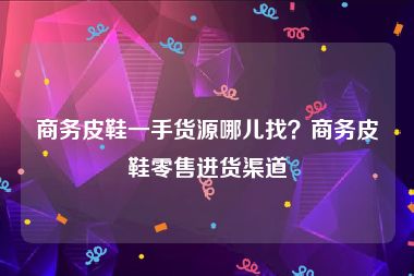商务皮鞋一手货源哪儿找？商务皮鞋零售进货渠道