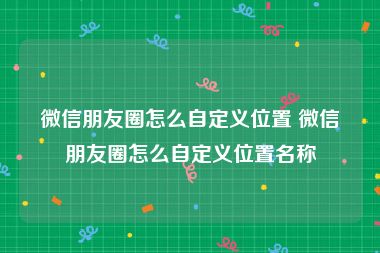 微信朋友圈怎么自定义位置 微信朋友圈怎么自定义位置名称