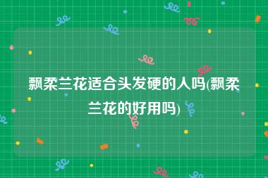 飘柔兰花适合头发硬的人吗(飘柔兰花的好用吗)