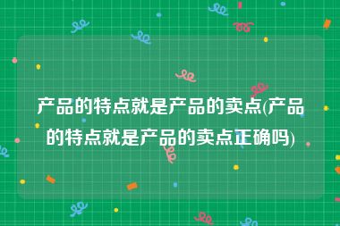 产品的特点就是产品的卖点(产品的特点就是产品的卖点正确吗)