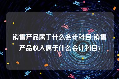 销售产品属于什么会计科目(销售产品收入属于什么会计科目)