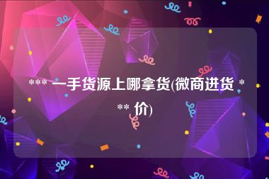  *** 一手货源上哪拿货(微商进货 *** 价)